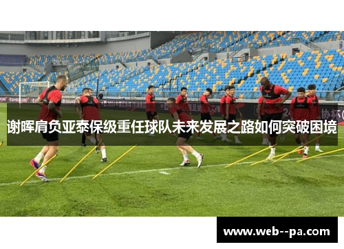 谢晖肩负亚泰保级重任球队未来发展之路如何突破困境