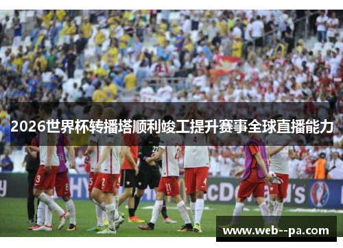 2026世界杯转播塔顺利竣工提升赛事全球直播能力