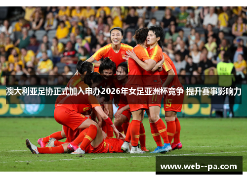 澳大利亚足协正式加入申办2026年女足亚洲杯竞争 提升赛事影响力