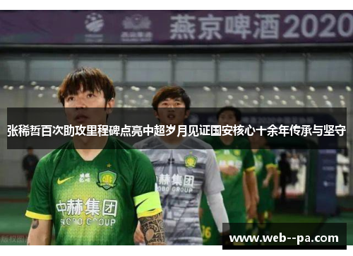 张稀哲百次助攻里程碑点亮中超岁月见证国安核心十余年传承与坚守